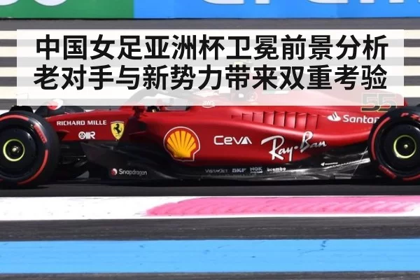 中国女足亚洲杯卫冕前景分析老对手与新势力带来双重考验