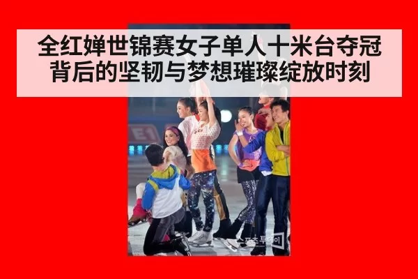 全红婵世锦赛女子单人十米台夺冠背后的坚韧与梦想璀璨绽放时刻