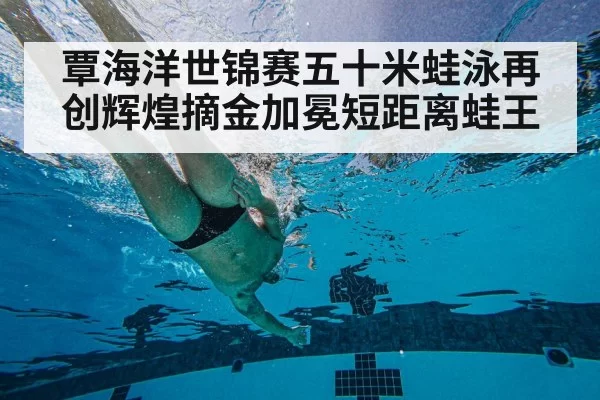 覃海洋世锦赛五十米蛙泳再创辉煌摘金加冕短距离蛙王