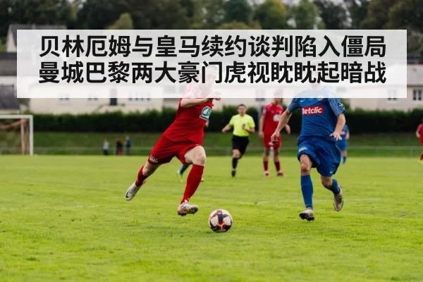 贝林厄姆与皇马续约谈判陷入僵局曼城巴黎两大豪门虎视眈眈起暗战