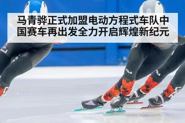 马青骅正式加盟电动方程式车队中国赛车再出发全力开启辉煌新纪元