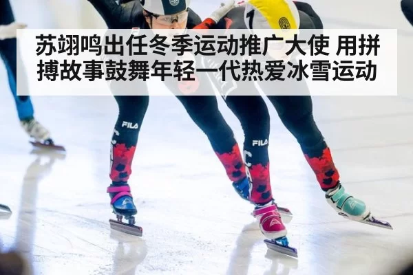 苏翊鸣出任冬季运动推广大使 用拼搏故事鼓舞年轻一代热爱冰雪运动